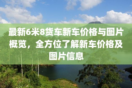 最新6米8貨車新車價(jià)格與圖片概覽，全方位了解新車價(jià)格及圖片信息