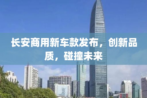 長(zhǎng)安商用新車款發(fā)布，創(chuàng)新品質(zhì)，碰撞未來(lái)