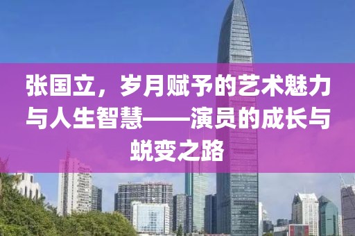 張國立，歲月賦予的藝術魅力與人生智慧——演員的成長與蛻變之路