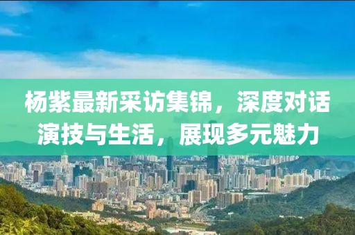 楊紫最新采訪集錦，深度對話演技與生活，展現(xiàn)多元魅力