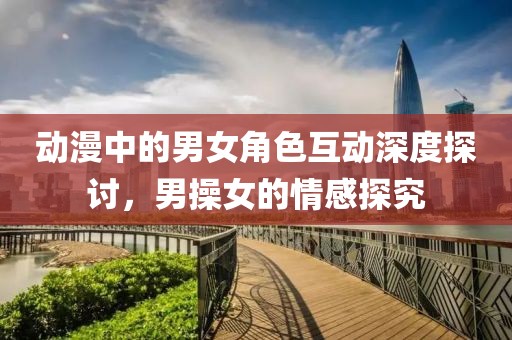 動(dòng)漫中的男女角色互動(dòng)深度探討，男操女的情感探究