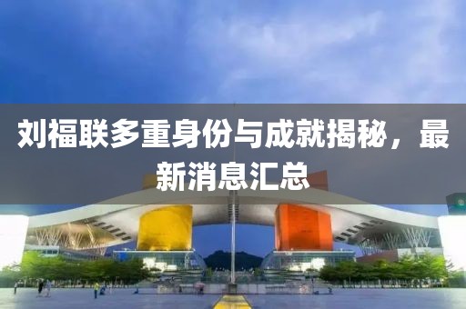 劉福聯(lián)多重身份與成就揭秘，最新消息匯總