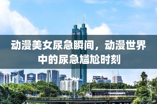 動漫美女尿急瞬間，動漫世界中的尿急尷尬時刻
