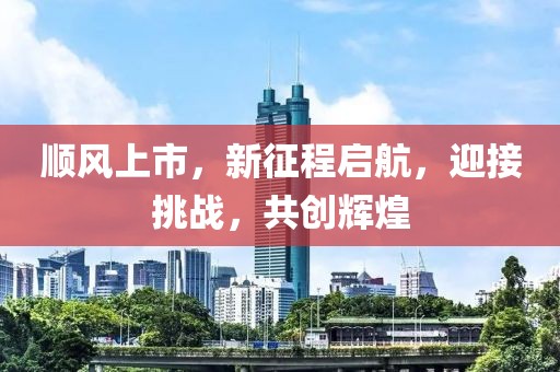 順風(fēng)上市，新征程啟航，迎接挑戰(zhàn)，共創(chuàng)輝煌
