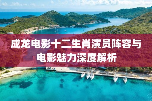 成龍電影十二生肖演員陣容與電影魅力深度解析
