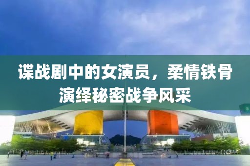 諜戰(zhàn)劇中的女演員，柔情鐵骨演繹秘密戰(zhàn)爭(zhēng)風(fēng)采