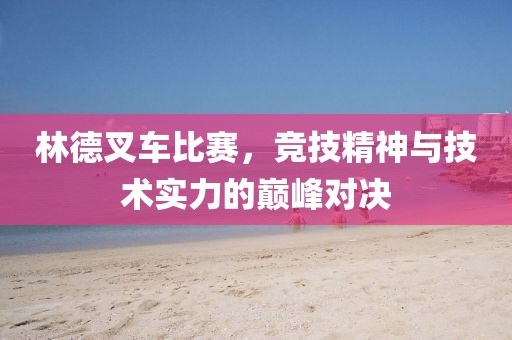 林德叉車比賽，競技精神與技術(shù)實(shí)力的巔峰對決