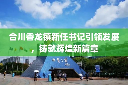 合川香龍鎮(zhèn)新任書記引領(lǐng)發(fā)展，鑄就輝煌新篇章