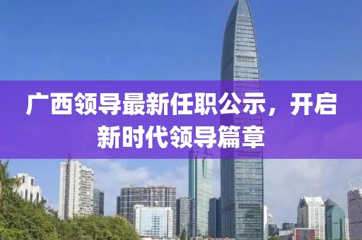 廣西領(lǐng)導(dǎo)最新任職公示，開啟新時(shí)代領(lǐng)導(dǎo)篇章