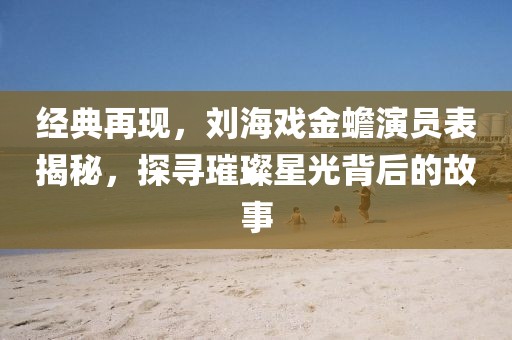 經(jīng)典再現(xiàn)，劉海戲金蟾演員表揭秘，探尋璀璨星光背后的故事
