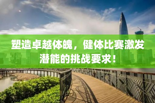 塑造卓越體魄，健體比賽激發(fā)潛能的挑戰(zhàn)要求！