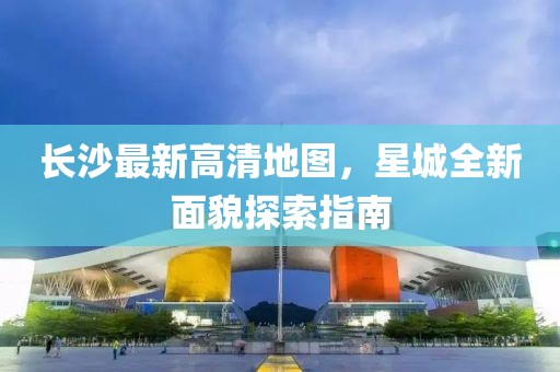 長(zhǎng)沙最新高清地圖，星城全新面貌探索指南