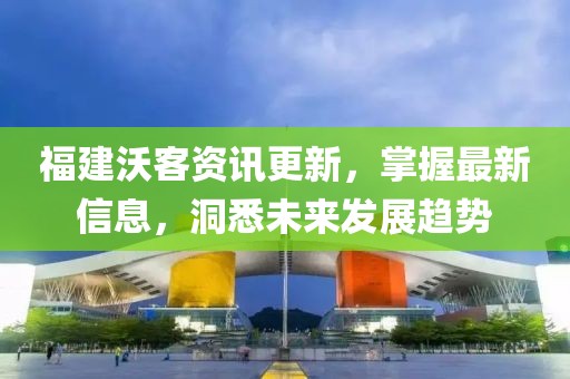 福建沃客資訊更新，掌握最新信息，洞悉未來發(fā)展趨勢(shì)