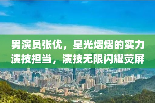 男演員張優(yōu)，星光熠熠的實(shí)力演技擔(dān)當(dāng)，演技無(wú)限閃耀熒屏