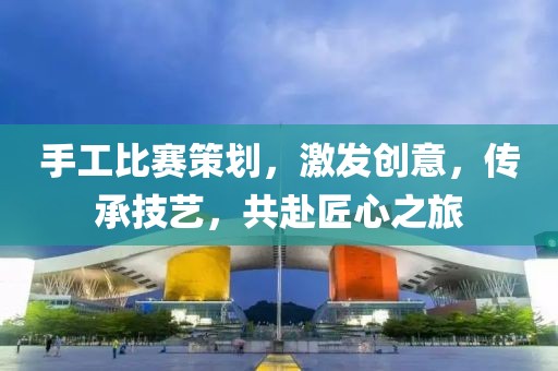 手工比賽策劃，激發(fā)創(chuàng)意，傳承技藝，共赴匠心之旅