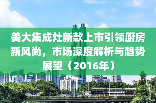 美大集成灶新款上市引領(lǐng)廚房新風(fēng)尚，市場(chǎng)深度解析與趨勢(shì)展望（2016年）