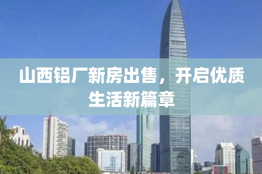 山西鋁廠(chǎng)新房出售，開(kāi)啟優(yōu)質(zhì)生活新篇章