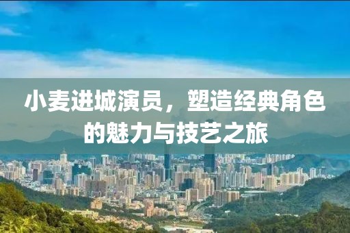 小麥進(jìn)城演員，塑造經(jīng)典角色的魅力與技藝之旅