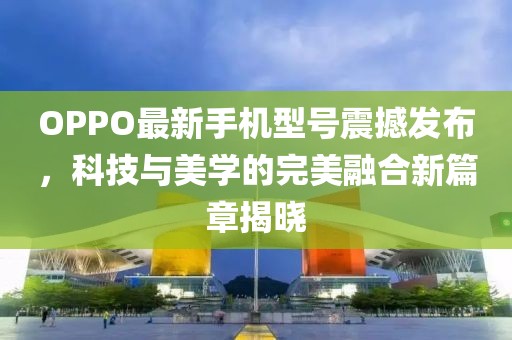 OPPO最新手機型號震撼發(fā)布，科技與美學(xué)的完美融合新篇章揭曉