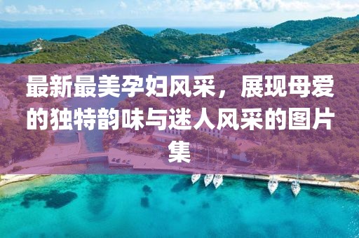 最新最美孕婦風采，展現(xiàn)母愛的獨特韻味與迷人風采的圖片集