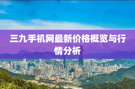 三九手機網(wǎng)最新價格概覽與行情分析