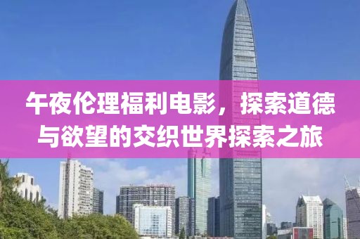 午夜倫理福利電影，探索道德與欲望的交織世界探索之旅