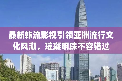 最新韓流影視引領(lǐng)亞洲流行文化風(fēng)潮，璀璨明珠不容錯過