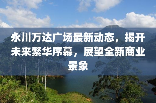 永川萬達(dá)廣場(chǎng)最新動(dòng)態(tài)，揭開未來繁華序幕，展望全新商業(yè)景象