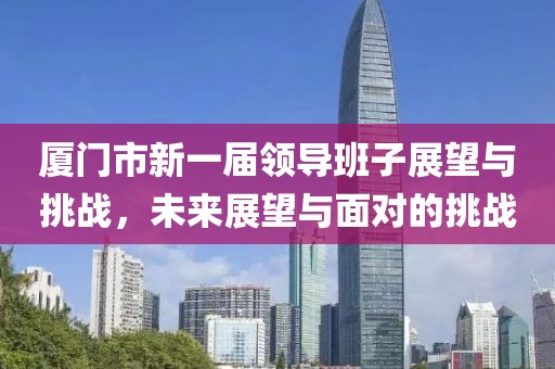 廈門市新一屆領(lǐng)導班子展望與挑戰(zhàn)，未來展望與面對的挑戰(zhàn)