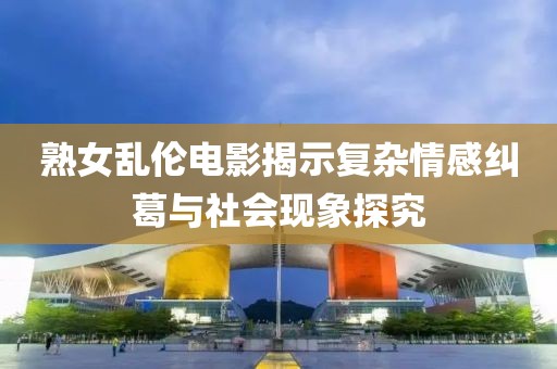 熟女亂倫電影揭示復(fù)雜情感糾葛與社會(huì)現(xiàn)象探究