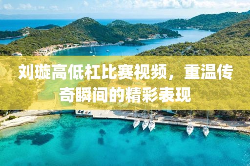劉璇高低杠比賽視頻，重溫傳奇瞬間的精彩表現(xiàn)