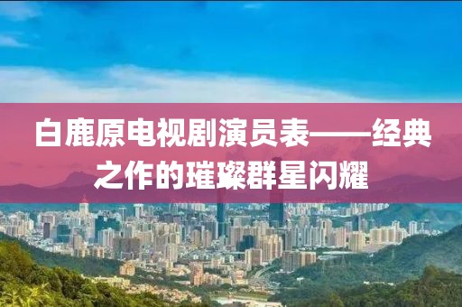白鹿原電視劇演員表——經(jīng)典之作的璀璨群星閃耀