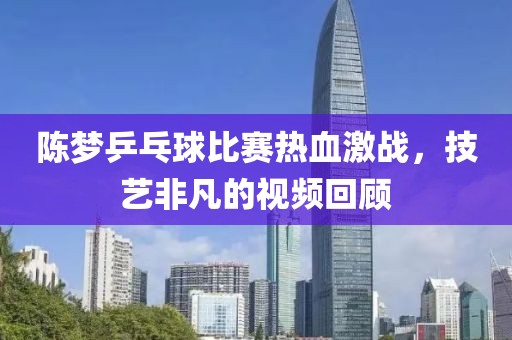 陳夢乒乓球比賽熱血激戰(zhàn)，技藝非凡的視頻回顧