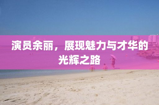 演員余麗，展現(xiàn)魅力與才華的光輝之路