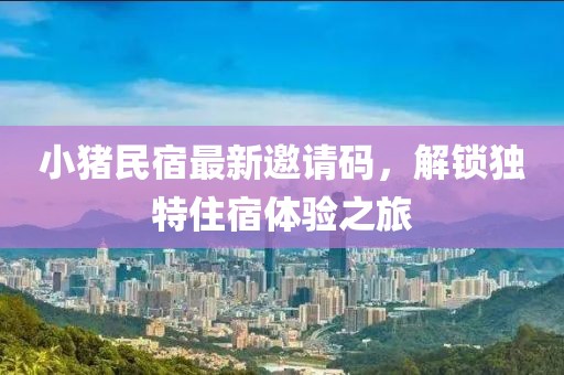 小豬民宿最新邀請(qǐng)碼，解鎖獨(dú)特住宿體驗(yàn)之旅