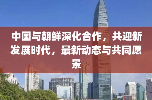 中國與朝鮮深化合作，共迎新發(fā)展時代，最新動態(tài)與共同愿景