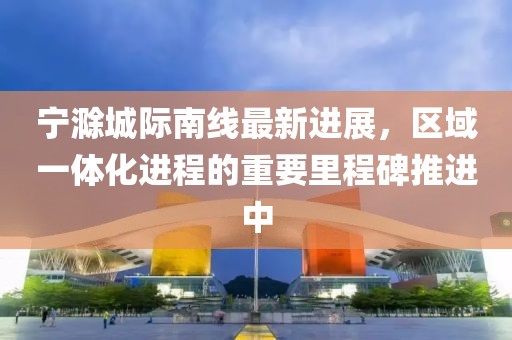寧滁城際南線最新進展，區(qū)域一體化進程的重要里程碑推進中