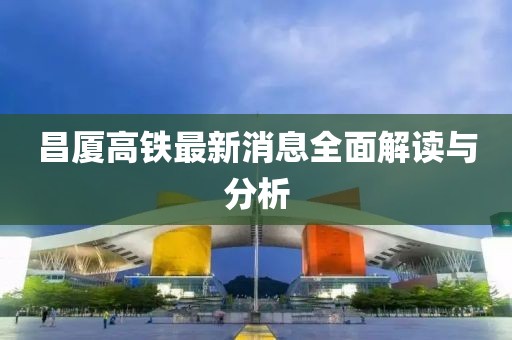 昌廈高鐵最新消息全面解讀與分析