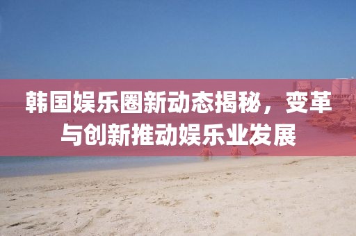 韓國(guó)娛樂(lè)圈新動(dòng)態(tài)揭秘，變革與創(chuàng)新推動(dòng)娛樂(lè)業(yè)發(fā)展