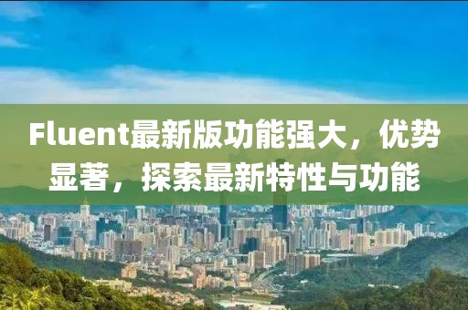 Fluent最新版功能強大，優(yōu)勢顯著，探索最新特性與功能