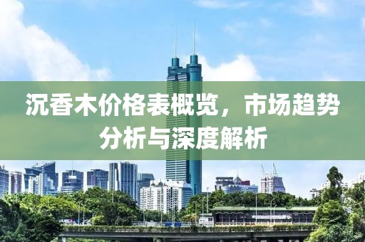 沉香木價格表概覽，市場趨勢分析與深度解析