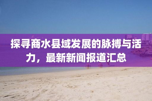 探尋商水縣域發(fā)展的脈搏與活力，最新新聞報(bào)道匯總