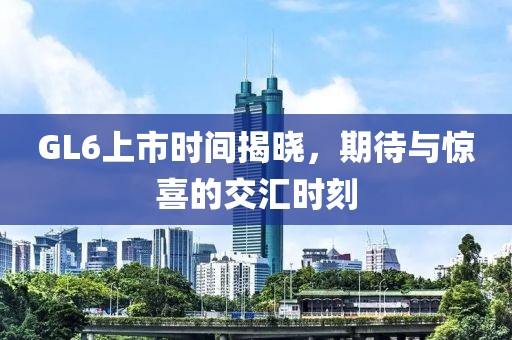 GL6上市時(shí)間揭曉，期待與驚喜的交匯時(shí)刻