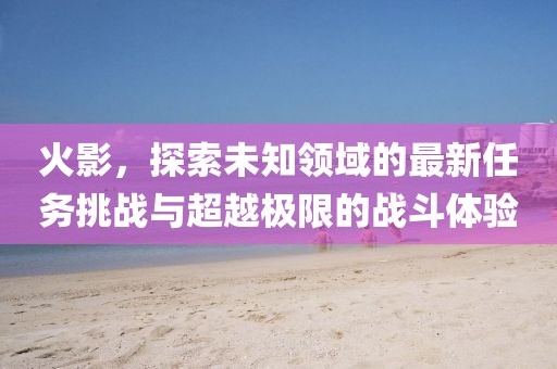 火影，探索未知領(lǐng)域的最新任務(wù)挑戰(zhàn)與超越極限的戰(zhàn)斗體驗(yàn)