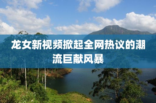 龍女新視頻掀起全網(wǎng)熱議的潮流巨獻(xiàn)風(fēng)暴