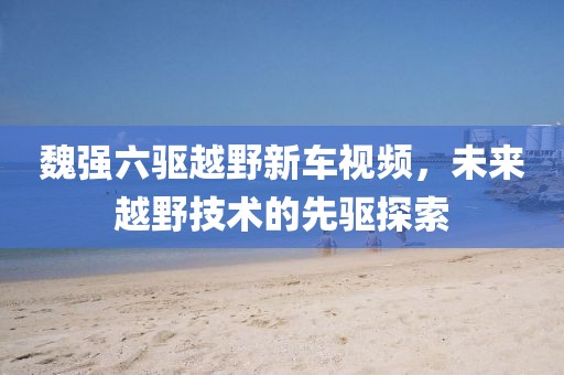 魏強(qiáng)六驅(qū)越野新車視頻，未來(lái)越野技術(shù)的先驅(qū)探索