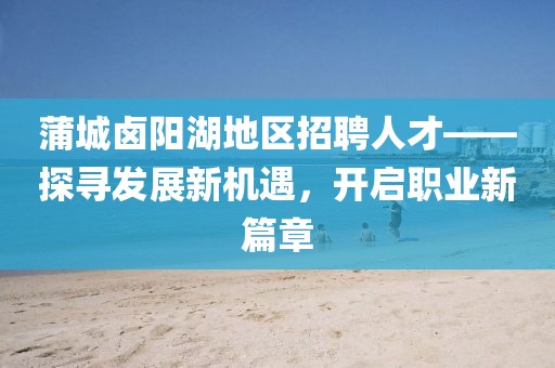蒲城鹵陽湖地區(qū)招聘人才——探尋發(fā)展新機遇，開啟職業(yè)新篇章