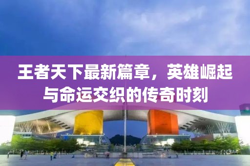 王者天下最新篇章，英雄崛起與命運交織的傳奇時刻