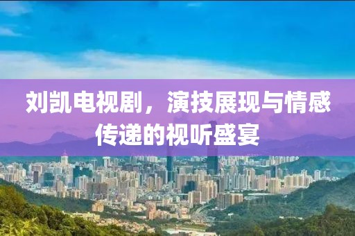 劉凱電視劇，演技展現(xiàn)與情感傳遞的視聽盛宴
