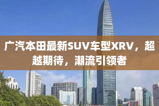 廣汽本田最新SUV車型XRV，超越期待，潮流引領(lǐng)者